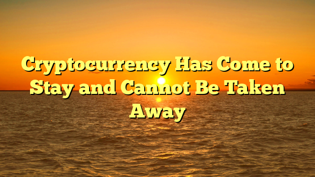 Cryptocurrency Has Come to Stay and Cannot Be Taken Away